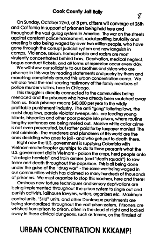 Cook County Jal Rally g  On Sunday, October 22nd, at 3 pm, cifizens will converge af 26th and Calfomiain support of prisoners being held here and throughout the vast gulag system in America. The war on the streefs against constant police harassment, racial profiing, brutality and anesting is also being waged by over two milion people, who have gone through the comupt judiicial system and now languish in camps. Violence, sexism, homophobia and racism are most vinlently concentrated behind bars. Deprivaion, medical neglect, bogus conduct fickets, and all forms of repression occur every day.  We willshow our solidarity 10 our brofhers and sisters who are. prisoners in this war by reading statements and poehy by them and marching completely around fhis urban concentration comp. We. will also hear the souksearing festimony of the family members of police murder victims, here in Chicago.  This struggle is directly connected fo the communities being menaced and the prisoners who have akready been snaiched away from us. Each prisoner means $40.000 per year 1o the wildly profitable punishment industry. The anfi “gang" foitering laws, the racist drug laws, parole violator sweeps, efc. ore young blacks. hispanics and other poor people info prsons, where routine fengthy sentences are being meted out. Massive white collor crime is not even prosecuted, but rather paid for by tapayer monies! The real criminals - the murderers and plunderers of this world are the ones deciding who goes 1o jail - and who gels pul fo death there.  Right now the US. govemment is supplying Colombia with Vietnam-era heficopfer gunships fo do fo those peasants what the US. govemment did in Vietnam - poison the crops, herd people onfo “shategic hamlefs" and rain armies (ond *deoth squads”) fo sow terror and death throughout the populace. Thisis all being done under the guise of the “drug war” - the same war being waged in our communifies which has cloimed so many hundreds of thousands of prisoners. We must organize 1o stop this madness, here and therel  Ominous new forfure fechniques and sensory deprivations are being implemented throughout the prison system fo single out and punish acivists, iailhouse lawyers, writers, organizers elc. Maximum ‘control unis, "SHU" units, and ofher Dantesque purishments are being standardized throughout the vast prison system. Prisoners are ‘whisked from prison fo prison, often in the dead of night ond locked away in these clinical dungeons, such as Tamms, on the flimsiest of  URBAN CONCENTRATION KKKAMP! 